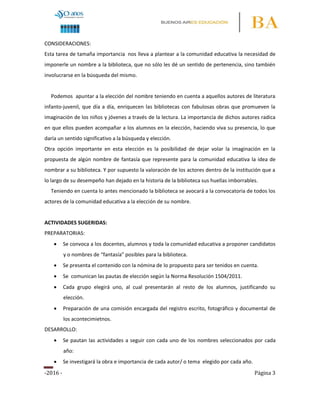 -2016 - Página 3
CONSIDERACIONES:
Esta tarea de tamaña importancia nos lleva a plantear a la comunidad educativa la necesidad de
imponerle un nombre a la biblioteca, que no sólo les dé un sentido de pertenencia, sino también
involucrarse en la búsqueda del mismo.
Podemos apuntar a la elección del nombre teniendo en cuenta a aquellos autores de literatura
infanto-juvenil, que día a día, enriquecen las bibliotecas con fabulosas obras que promueven la
imaginación de los niños y jóvenes a través de la lectura. La importancia de dichos autores radica
en que ellos pueden acompañar a los alumnos en la elección, haciendo viva su presencia, lo que
daría un sentido significativo a la búsqueda y elección.
Otra opción importante en esta elección es la posibilidad de dejar volar la imaginación en la
propuesta de algún nombre de fantasía que represente para la comunidad educativa la idea de
nombrar a su biblioteca. Y por supuesto la valoración de los actores dentro de la institución que a
lo largo de su desempeño han dejado en la historia de la biblioteca sus huellas imborrables.
Teniendo en cuenta lo antes mencionado la biblioteca se avocará a la convocatoria de todos los
actores de la comunidad educativa a la elección de su nombre.
ACTIVIDADES SUGERIDAS:
PREPARATORIAS:
 Se convoca a los docentes, alumnos y toda la comunidad educativa a proponer candidatos
y o nombres de “fantasía” posibles para la biblioteca.
 Se presenta el contenido con la nómina de lo propuesto para ser tenidos en cuenta.
 Se comunican las pautas de elección según la Norma Resolución 1504/2011.
 Cada grupo elegirá uno, al cual presentarán al resto de los alumnos, justificando su
elección.
 Preparación de una comisión encargada del registro escrito, fotográfico y documental de
los acontecimietnos.
DESARROLLO:
 Se pautan las actividades a seguir con cada uno de los nombres seleccionados por cada
año:
 Se investigará la obra e importancia de cada autor/ o tema elegido por cada año.
 