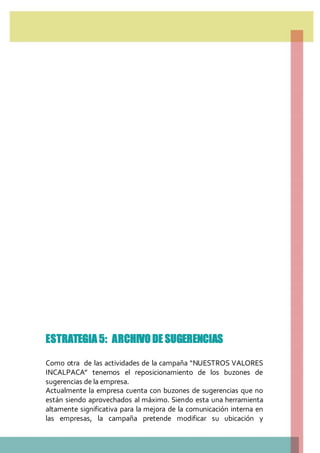 ESTRATEGIA 5: ARCHIVO DE SUGERENCIAS
Como otra de las actividades de la campaña “NUESTROS VALORES
INCALPACA” tenemos el reposicionamiento de los buzones de
sugerencias de la empresa.
Actualmente la empresa cuenta con buzones de sugerencias que no
están siendo aprovechados al máximo. Siendo esta una herramienta
altamente significativa para la mejora de la comunicación interna en
las empresas, la campaña pretende modificar su ubicación y
 