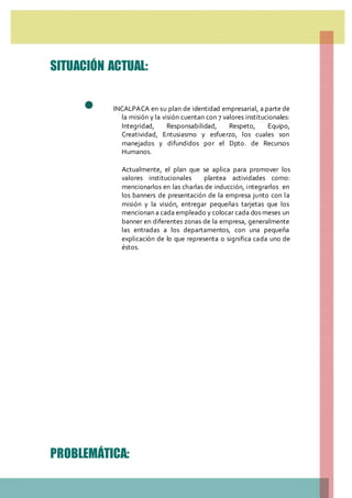 SITUACIÓN ACTUAL:
 INCALPACA en su plan de identidad empresarial, a parte de
la misión y la visión cuentan con 7 valores institucionales:
Integridad, Responsabilidad, Respeto, Equipo,
Creatividad, Entusiasmo y esfuerzo, los cuales son
manejados y difundidos por el Dpto. de Recursos
Humanos.
Actualmente, el plan que se aplica para promover los
valores institucionales plantea actividades como:
mencionarlos en las charlas de inducción, integrarlos en
los banners de presentación de la empresa junto con la
misión y la visión, entregar pequeñas tarjetas que los
mencionan a cada empleado y colocar cada dos meses un
banner en diferentes zonas de la empresa, generalmente
las entradas a los departamentos, con una pequeña
explicación de lo que representa o significa cada uno de
éstos.
PROBLEMÁTICA:
 