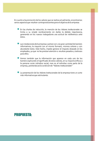 En cuanto a la promoción de los valores que se realiza actualmente, encontramos
varios aspectosque resultan contraproducentespara el objetivo dela empresa:
 En las charlas de inducción, la mención de los Valores Institucionales se
limita a su simple nombramiento sin darles la debida importancia,
generando en los nuevos trabajadores una actitud de indiferencia ante
éstos.
 Las instalaciones de la empresa cuentan con una gran cantidad de banners
informativos, la mayoría con el mismo formato, mismos colores y con
abundante texto. Este hecho, impide generar el impacto deseado en los
empleados, ya que no les prestan atención o resultan pesados y tediosos
para ellos.
 Vemos también que la información que aparece en cada uno de los
banners explicando el significado de estos valores, en su mayoría enfoca a
la persona como individuo social, mas no al individuo como parte de la
empresa, perdiendo así la condiciónde “Valores Institucionales”
 La presentación de los Valores Institucionales de la empresa tiene un corte
más informativo que estimulante.
PROPUESTA:
 