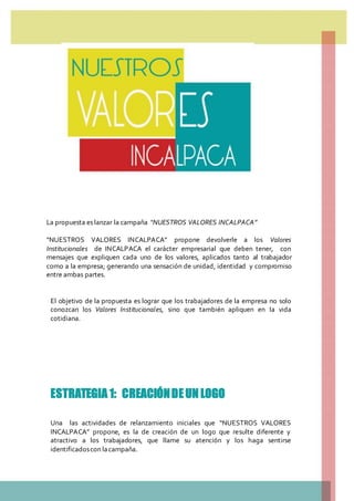La propuesta es lanzar la campaña “NUESTROS VALORES INCALPACA”
“NUESTROS VALORES INCALPACA” propone devolverle a los Valores
Institucionales de INCALPACA el carácter empresarial que deben tener, con
mensajes que expliquen cada uno de los valores, aplicados tanto al trabajador
como a la empresa; generando una sensación de unidad, identidad y compromiso
entre ambas partes.
El objetivo de la propuesta es lograr que los trabajadores de la empresa no solo
conozcan los Valores Institucionales, sino que también apliquen en la vida
cotidiana.
ESTRATEGIA 1: CREACIÓNDEUN LOGO
Una las actividades de relanzamiento iniciales que “NUESTROS VALORES
INCALPACA” propone, es la de creación de un logo que resulte diferente y
atractivo a los trabajadores, que llame su atención y los haga sentirse
identificadoscon lacampaña.
 