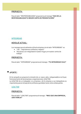 PROPUESTA:
Para el valor “ RESPONSABILIDAD” proponemosel mensaje “HAS DE LA
RESPONSABILIDADTU MEJOR CARTA DE PRESENTACIÓN”
INTEGRIDAD
MENSAJE ACTUAL:
Los mensaje que actualmente utilizala empresa con el valor “INTEGRIDAD” es:
 “ Así … Inspiraremos confianza y respeto”
 “Actuemos con integridaden nuestro hogary en nuestro centro de
trabajo”
PROPUESTA:
Para el valor “ INTEGRIDAD” proponemosel mensaje : “TU INTEGRIDAD VALE”
 APORTE:
En la campaña se propone la inclusión de un nuevo valor, indispensable en el buen
funcionamiento de las empresas y organizaciones: LEALTAD.
La LEALTAD de un trabajador a su empresa y de la empresa a sus trabajadores es
importantepues es la base de laconfianza que deben tener entre ambas partes.
LEALTAD
PROPUESTA:
Para el valor “ LEALTAD” proponemosel mensaje : “MAS QUE UNA EMPRESA,
UNA FAMILIA”
 