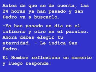 Antes de que se de cuenta, las
24 horas ya han pasado y San
Pedro va a buscarlo.
-Ya has pasado un día en el
infierno y otro en el paraíso.
Ahora debes elegir tu
eternidad. - Le indica San
Pedro.
El Hombre reflexiona un momento
y luego responde:
 