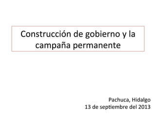 Construcción	
  de	
  gobierno	
  y	
  la	
  
campaña	
  permanente	
  
Pachuca,	
  Hidalgo	
  
13	
  de	
  sep<embre	
  del	
  2013	
  
 