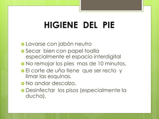 HIGIENE DEL PIE 
 Lavarse con jabón neutro 
 Secar bien con papel toalla 
especialmente el espacio interdigital 
 No remojar los pies mas de 10 minutos. 
 El corte de uña tiene que ser recto y 
limar las esquinas. 
 No andar descalzo. 
 Desinfectar los pisos (especialmente la 
ducha). 
 