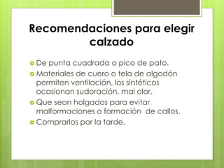 Recomendaciones para elegir 
calzado 
 De punta cuadrada o pico de pato. 
 Materiales de cuero o tela de algodón 
permiten ventilación, los sintéticos 
ocasionan sudoración, mal olor. 
 Que sean holgados para evitar 
malformaciones o formación de callos. 
 Comprarlos por la tarde. 
 