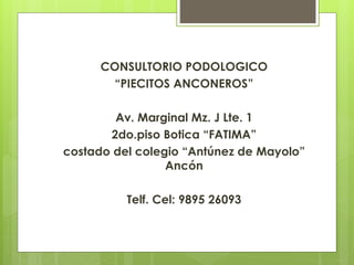 CONSULTORIO PODOLOGICO 
“PIECITOS ANCONEROS” 
Av. Marginal Mz. J Lte. 1 
2do.piso Botica “FATIMA” 
costado del colegio “Antúnez de Mayolo” 
Ancón 
Telf. Cel: 9895 26093 
 