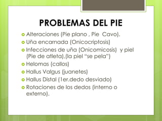 PROBLEMAS DEL PIE 
 Alteraciones (Pie plano , Pie Cavo). 
 Uña encarnada (Onicocriptosis) 
 Infecciones de uña (Onicomicosis) y piel 
(Pie de atleta),(la piel “se pela”) 
 Helomas (callos) 
 Hallus Valgus (juanetes) 
 Hallus Distal (1er.dedo desviado) 
 Rotaciones de los dedos (interno o 
externo). 
 