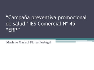 “Campaña preventiva promocional
de salud” IES Comercial Nº 45
“ERP”

Marlene Marisol Flores Portugal
 