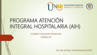 PROGRAMA ATENCIÓN
INTEGRAL HOSPITALARIA (AIH)
ELIZABETH YAQUELINE ROSERO PAZ
514006A_291
San Juan de Pasto, 10 de diciembre de 2016
 