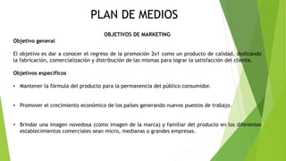 PLAN DE MEDIOS
OBJETIVOS DE MARKETING
Objetivo general
El objetivo es dar a conocer el regreso de la promoción 2x1 como un producto de calidad, dedicando
la fabricación, comercialización y distribución de las mismas para lograr la satisfacción del cliente.
Objetivos específicos
• Mantener la fórmula del producto para la permanencia del público consumidor.
• Promover el crecimiento económico de los países generando nuevos puestos de trabajo.
• Brindar una imagen novedosa (como imagen de la marca) y familiar del producto en los diferentes
establecimientos comerciales sean micro, medianas o grandes empresas.
 