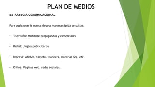 PLAN DE MEDIOS
ESTRATEGIA COMUNICACIONAL
Para posicionar la marca de una manera rápida se utiliza:
• Televisión: Mediante propagandas y comerciales
• Radial: Jingles publicitarios
• Impresa: Afiches, tarjetas, banners, material pop, etc.
• Online: Páginas web, redes sociales.
 