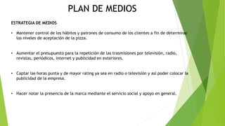 PLAN DE MEDIOS
ESTRATEGIA DE MEDIOS
• Mantener control de los hábitos y patrones de consumo de los clientes a fin de determinar
los niveles de aceptación de la pizza.
• Aumentar el presupuesto para la repetición de las trasmisiones por televisión, radio,
revistas, periódicos, internet y publicidad en exteriores.
• Captar las horas punta y de mayor rating ya sea en radio o televisión y así poder colocar la
publicidad de la empresa.
• Hacer notar la presencia de la marca mediante el servicio social y apoyo en general.
 