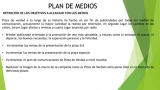 PLAN DE MEDIOS
DEFINICIÓN DE LOS OBJETIVOS A ALCANZAR CON LOS MEDIOS
Pizza de verdad a lo largo de su historia ha hecho un sin fin de publicidades por todos los medios de
comunicación, actualmente la mayor cantidad la realiza por televisión, en segundo lugar los carteles en las
calles, tercer lugar diarios y revistas y cuarto lugar anuncios por radio.
• Brindar publicidad orientada a la promoción de una vida saludable, y valores como la amistad, el placer, el
deporte, los buenos recuerdos, la superación personal y la felicidad.
• Incrementar las ventas de la presentación de la pizza 2x1
• Incrementar las ventas de la presentación de la pizza especial
• Incrementar el plan de comunicaciones de Pizza de Verdad a nivel mundial
• Mantener la imagen de la marca de la compañía como es Pizza de Verdad como pleno líder en el mercado de
deliciosas pizzas.
 