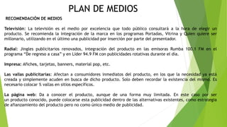 PLAN DE MEDIOS
RECOMENDACIÓN DE MEDIOS
Televisión: La televisión es el medio por excelencia que todo público consultará a la hora de elegir un
producto. Se recomienda la integración de la marca en los programas Portadas, Vitrina y Quien quiere ser
millonario, utilizando en el último una publicidad por inserción por parte del presentador.
Radial: Jingles publicitarios renovados, integración del producto en las emisoras Rumba 100.1 FM en el
programa “De regreso a casa” y en Líder 94.9 FM con publicidades rotativas durante el día.
Impresa: Afiches, tarjetas, banners, material pop, etc.
Las vallas publicitarias: Afectan a consumidores inmediatos del producto, en los que la necesidad ya está
creada y simplemente acuden en busca de dicho producto. Solo deben recordar la existencia del mismo. Es
necesario colocar % vallas en sitios específicos.
La página web: Da a conocer el producto, aunque de una forma muy limitada. En este caso por ser
un producto conocido, puede colocarse esta publicidad dentro de las alternativas existentes, como estrategia
de afianzamiento del producto pero no como único medio de publicidad.
 