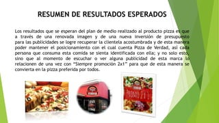 RESUMEN DE RESULTADOS ESPERADOS
Los resultados que se esperan del plan de medio realizado al producto pizza es que
a través de una renovada imagen y de una nueva inversión de presupuesto
para las publicidades se logre recuperar la clientela acostumbrada y de esta manera
poder mantener el posicionamiento con el cual cuenta Pizza de Verdad, así cada
persona que consuma esta comida se sienta identificada con ella; y no solo esto,
sino que al momento de escuchar o ver alguna publicidad de esta marca lo
relacionen de una vez con “Siempre promoción 2x1” para que de esta manera se
convierta en la pizza preferida por todos.
 