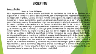 BRIEFING
Antecedentes
Historia Pizza de Verdad
Este emprendimiento lo inicia Alberto Castañeda en Septiembre de 1998 en un pequeño local
alquilado en el centro de la ciudad de Barquisimeto, con un horno pequeño y apenas lo necesario para
la elaboración de pizzas. Con una inversión mínima y sin experiencia propia en el área se atreve a
ingresar en el mundo gastronómico, asumiendo compromisos financieros que a los 19 años de edad no
parecerían tener garantía de rentabilidad ni ser muy prometedores al ojo de cualquier inversionista.
En efecto y debido a su inexperiencia, a los 7 meses, en Abril de 1.999, decide cerrar su tienda para
replantearse una idea de negocio que respondiera a preguntas como: ¿hacia dónde voy? – ¿Qué tengo?–
¿Que necesito? y ¿Cómo lo obtengo?. Y concluye que sus limitaciones son pequeñas comparadas con la
visión y ganas de iniciar su propio negocio; y que para ser un negocio de pizzas exitoso le faltaba
invertir en equipos y mobiliario específicos mínimos necesarios; así como adquirir habilidades,
conocimientos técnicos, y experiencia en todo el proceso; desde la preparación de las masas, salsas y
selección de ingredientes, hasta la administración de los recursos económicos. Por lo que decide
trabajar como empleado en una pizzería en la ciudad de Barquisimeto por 15 meses, lo cual le
serviría de plataforma económica y obtención de ganancia metodológica para su idea de negocio.
Posteriormente, con la experiencia adquirida y ahorros obtenidos por el tiempo de trabajado como
empleado, vuelve a retomar el sueño de tener una pizzería reconocida en el mercado, dotándose de
lo necesario para la reapertura de su negocio con efectividad.
 