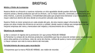 BRIEFING
Misión y Visión de la empresa
Nuestra Misión es ofrecerle a nuestros visitantes un sitio agradable donde puedan disfrutar y compartir las
mejores pizzas y demás productos que allí se ofrecen, con la mejor atención, esmerada y satisfactoria para
ellos mismos, a precios accesibles y rentabilidad adecuada que proporciona bienestar a sus trabajadores y la
mayor cobertura dentro del área donde se encuentre ubicada cada tienda.
Nuestra Visión es tener presencia en cada estado del país, de esta manera seguir ofreciendo las mejores
pizzas con altos niveles de eficiencia en servicio y calidad, donde nuestro trabajo sea comparable con las
mejores empresas del ramo y merecedora del respeto y reconocimiento de su clientela.
Objetivos de marketing
a) Dar a conocer el regreso de la promoción 2x1 que presta PIZZA DE VERDAD
b) Fomentar la compra de los diversos productos comestibles que hay en pizza de verdad como complementos
entre ellos palitos a la siciliana, roles de carne de chorizo, rollitos de queso y nueva pizza Lomito.
c) Hacer conocer aún más la marca dentro del mercado.
Fortalecimiento de marca para recordación
• Forjaremos que la marca PIZZA DE VERDAD, sea viable de recordar.
 