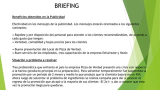 Beneficios obtenidos en la Publicidad
Efectividad en los mensajes de la publicidad. Los mensajes estarán orientados a los siguientes
conceptos:
• Rapidez y pre disposición del personal para atender a los clientes recomendándoles, de acuerdo a
cada gusto que tengan.
• Variedad, comodidad y bajos precios para los clientes
• Buena presentación del Local de Pizza de Verdad.
• Buen servicio de los empleados, tras capacitación de la empresa Esfuérzate y Hazlo
Situación o problema a resolver
Tras problemática que enfrenta el país la empresa Pizza de Verdad presentó una crisis con respecto
a la harina (producto principal en la preparación). Para solventar temporalmente fue suspendida la
promoción por un periodo de 2 meses y medio lo que produjo que la clientela bajara en un 45%.
Ahora luego de solventar el problema de ingredientes se realiza campaña para dar a conocer el
regreso de la promoción que atrapó a la mayoría de sus clientes «El 2x1» y dar a conocer que esta
vez la promoción llegó para quedarse.
BRIEFING
 