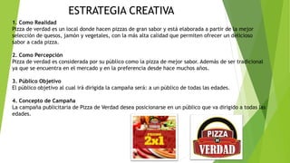 ESTRATEGIA CREATIVA
1. Como Realidad
Pizza de verdad es un local donde hacen pizzas de gran sabor y está elaborada a partir de la mejor
selección de quesos, jamón y vegetales, con la más alta calidad que permiten ofrecer un delicioso
sabor a cada pizza.
2. Como Percepción
Pizza de verdad es considerada por su público como la pizza de mejor sabor. Además de ser tradicional
ya que se encuentra en el mercado y en la preferencia desde hace muchos años.
3. Público Objetivo
El público objetivo al cual irá dirigida la campaña será: a un público de todas las edades.
4. Concepto de Campaña
La campaña publicitaria de Pizza de Verdad desea posicionarse en un público que va dirigido a todas las
edades.
 