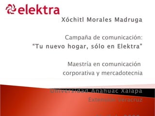 Xóchitl Morales Madruga Campaña de comunicación: “ Tu nuevo hogar, sólo en Elektra” Maestría en comunicación  corporativa y mercadotecnia Universidad Anáhuac Xalapa Extensión Veracruz Abril de 2009  