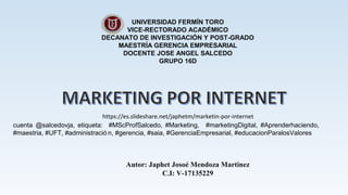 UNIVERSIDAD FERMÍN TORO
VICE-RECTORADO ACADÉMICO
DECANATO DE INVESTIGACIÓN Y POST-GRADO
MAESTRÍA GERENCIA EMPRESARIAL
DOCENTE JOSE ANGEL SALCEDO
GRUPO 16D
Autor: Japhet Josoé Mendoza Martínez
C.I: V-17135229
https://es.slideshare.net/japhetm/marketin-por-internet
cuenta @salcedovja, etiqueta: #MScProfSalcedo, #Marketing, #marketingDigital, #Aprenderhaciendo,
#maestria, #UFT, #administració n, #gerencia, #saia, #GerenciaEmpresarial, #educacionParalosValores
 