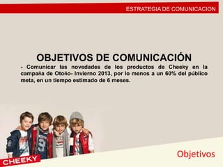 ESTRATEGIA DE COMUNICACION
Objetivos
OBJETIVOS DE COMUNICACIÓN
- Comunicar las novedades de los productos de Cheeky en la
campaña de Otoño- Invierno 2013, por lo menos a un 60% del público
meta, en un tiempo estimado de 6 meses.
 