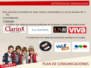 ESTRATEGIA DE COMUNICACION
PLAN DE COMUNICACIONES
Para comunicar el producto de mejor manera recomendamos el uso de acciones ATL y
BTL.
1) ACCIONES ATL:
* Publicidad.
- P. Gráfica: Por medio de anuncios publicados en los diarios y revistas de tirada masiva.
- P. Audiovisual: Por medio de comerciales emitidos en tv y radio.
 