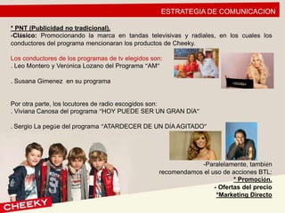 ESTRATEGIA DE COMUNICACION
* PNT (Publicidad no tradicional).
-Clásico: Promocionando la marca en tandas televisivas y radiales, en los cuales los
conductores del programa mencionaran los productos de Cheeky.
Los conductores de los programas de tv elegidos son:
. Leo Montero y Verónica Lozano del Programa “AM”
. Susana Gimenez en su programa
Por otra parte, los locutores de radio escogidos son:
. Viviana Canosa del programa “HOY PUEDE SER UN GRAN DÍA”
. Sergio La pegüe del programa “ATARDECER DE UN DÍA AGITADO”
-Paralelamente, también
recomendamos el uso de acciones BTL:
* Promoción.
- Ofertas del precio
*Marketing Directo
 