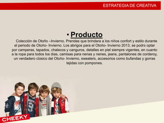 ESTRATEGIA DE CREATIVA
• Producto
Colección de Otoño –Invierno. Prendas que brindara a los niños confort y estilo durante
el periodo de Otoño- Invierno. Los abrigos para el Otoño- Invierno 2013, se podrá optar
por camperas, tapados, chalecos y canguros, detalles en piel siempre vigentes, en cuanto
a la ropa para todos los días, camisas para nenas y nenes, jeans, pantalones de corderoy,
un verdadero clásico del Otoño- Invierno, sweaters, accesorios como bufandas y gorras
tejidas con pompones.
 