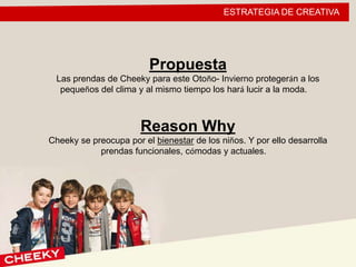 ESTRATEGIA DE CREATIVA
Propuesta
Las prendas de Cheeky para este Otoño- Invierno protegerán a los
pequeños del clima y al mismo tiempo los hará lucir a la moda.
Reason Why
Cheeky se preocupa por el bienestar de los niños. Y por ello desarrolla
prendas funcionales, cómodas y actuales.
 
