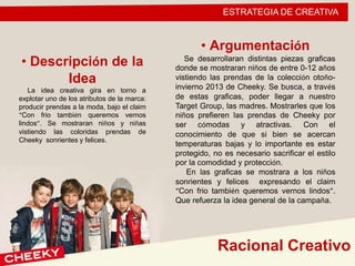 ESTRATEGIA DE CREATIVA
• Descripción de la
Idea
La idea creativa gira en torno a
explotar uno de los atributos de la marca:
producir prendas a la moda, bajo el claim
“Con frio también queremos vernos
lindos”. Se mostraran niños y niñas
vistiendo las coloridas prendas de
Cheeky sonrientes y felices.
Racional Creativo
• Argumentación
Se desarrollaran distintas piezas graficas
donde se mostraran niños de entre 0-12 años
vistiendo las prendas de la colección otoño-
invierno 2013 de Cheeky. Se busca, a través
de estas graficas, poder llegar a nuestro
Target Group, las madres. Mostrarles que los
niños prefieren las prendas de Cheeky por
ser cómodas y atractivas. Con el
conocimiento de que si bien se acercan
temperaturas bajas y lo importante es estar
protegido, no es necesario sacrificar el estilo
por la comodidad y protección.
En las graficas se mostrara a los niños
sonrientes y felices expresando el claim
“Con frio también queremos vernos lindos”.
Que refuerza la idea general de la campaña.
 
