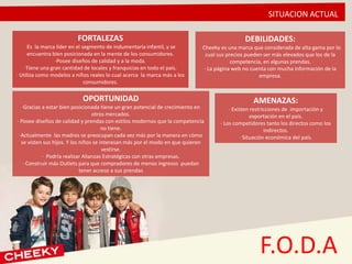 SITUACION ACTUAL
F.O.D.A
FORTALEZAS
·Es la marca líder en el segmento de indumentaria infantil, y se
encuentra bien posicionada en la mente de los consumidores.
·Posee diseños de calidad y a la moda.
·Tiene una gran cantidad de locales y franquicias en todo el país.
· Utiliza como modelos a niños reales lo cual acerca la marca más a los
consumidores.
OPORTUNIDAD
·Gracias a estar bien posicionada tiene un gran potencial de crecimiento en
otros mercados.
· Posee diseños de calidad y prendas con estilos modernos que la competencia
no tiene.
·Actualmente las madres se preocupan cada vez más por la manera en cómo
se visten sus hijos. Y los niños se interesan más por el modo en que quieren
vestirse.
· Podría realizar Alianzas Estratégicas con otras empresas.
· Construir más Outlets para que compradores de menos ingresos puedan
tener acceso a sus prendas
DEBILIDADES:
· Cheeky es una marca que considerada de alta gama por lo
cual sus precios pueden ser más elevados que los de la
competencia, en algunas prendas.
· La página web no cuenta con mucha información de la
empresa.
AMENAZAS:
· Existen restricciones de importación y
exportación en el país.
· Los competidores tanto los directos como los
indirectos.
· Situación económica del país.
 