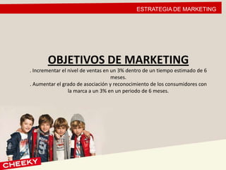 ESTRATEGIA DE MARKETING
OBJETIVOS DE MARKETING
. Incrementar el nivel de ventas en un 3% dentro de un tiempo estimado de 6
meses.
. Aumentar el grado de asociación y reconocimiento de los consumidores con
la marca a un 3% en un periodo de 6 meses.
 