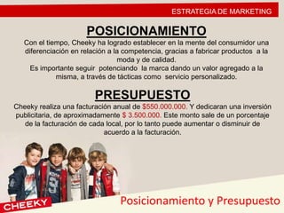 ESTRATEGIA DE MARKETING
POSICIONAMIENTO
Con el tiempo, Cheeky ha logrado establecer en la mente del consumidor una
diferenciación en relación a la competencia, gracias a fabricar productos a la
moda y de calidad.
Es importante seguir potenciando la marca dando un valor agregado a la
misma, a través de tácticas como servicio personalizado.
PRESUPUESTO
Cheeky realiza una facturación anual de $550.000.000. Y dedicaran una inversión
publicitaria, de aproximadamente $ 3.500.000. Este monto sale de un porcentaje
de la facturación de cada local, por lo tanto puede aumentar o disminuir de
acuerdo a la facturación.
Posicionamiento y Presupuesto
 