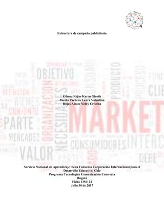 Estructura de campaña publicitaria
Gómez Rojas Karen Gineth
Puerta Pacheco Laura Valentina
Rojas Alzate Yeidy Cristina
Servicio Nacional de Aprendizaje Sena Convenio Corporación Internacional para el
Desarrollo Educativo Cide
Programa Tecnológico Comunicación Comercia
Bogotá
Ficha 1356124
Julio 30 de 2017
 