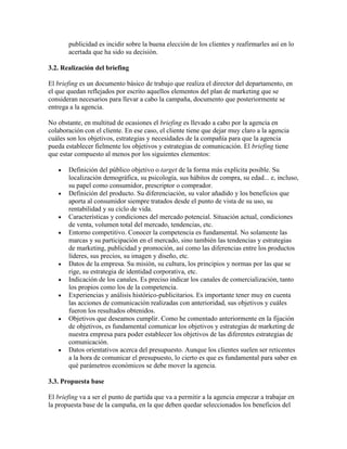 publicidad es incidir sobre la buena elección de los clientes y reafirmarles así en lo
acertada que ha sido su decisión.
3.2. Realización del briefing
El briefing es un documento básico de trabajo que realiza el director del departamento, en
el que quedan reflejados por escrito aquellos elementos del plan de marketing que se
consideran necesarios para llevar a cabo la campaña, documento que posteriormente se
entrega a la agencia.
No obstante, en multitud de ocasiones el briefing es llevado a cabo por la agencia en
colaboración con el cliente. En ese caso, el cliente tiene que dejar muy claro a la agencia
cuáles son los objetivos, estrategias y necesidades de la compañía para que la agencia
pueda establecer fielmente los objetivos y estrategias de comunicación. El briefing tiene
que estar compuesto al menos por los siguientes elementos:
Definición del público objetivo o target de la forma más explícita posible. Su
localización demográfica, su psicología, sus hábitos de compra, su edad... e, incluso,
su papel como consumidor, prescriptor o comprador.
Definición del producto. Su diferenciación, su valor añadido y los beneficios que
aporta al consumidor siempre tratados desde el punto de vista de su uso, su
rentabilidad y su ciclo de vida.
Características y condiciones del mercado potencial. Situación actual, condiciones
de venta, volumen total del mercado, tendencias, etc.
Entorno competitivo. Conocer la competencia es fundamental. No solamente las
marcas y su participación en el mercado, sino también las tendencias y estrategias
de marketing, publicidad y promoción, así como las diferencias entre los productos
líderes, sus precios, su imagen y diseño, etc.
Datos de la empresa. Su misión, su cultura, los principios y normas por las que se
rige, su estrategia de identidad corporativa, etc.
Indicación de los canales. Es preciso indicar los canales de comercialización, tanto
los propios como los de la competencia.
Experiencias y análisis histórico-publicitarios. Es importante tener muy en cuenta
las acciones de comunicación realizadas con anterioridad, sus objetivos y cuáles
fueron los resultados obtenidos.
Objetivos que deseamos cumplir. Como he comentado anteriormente en la fijación
de objetivos, es fundamental comunicar los objetivos y estrategias de marketing de
nuestra empresa para poder establecer los objetivos de las diferentes estrategias de
comunicación.
Datos orientativos acerca del presupuesto. Aunque los clientes suelen ser reticentes
a la hora de comunicar el presupuesto, lo cierto es que es fundamental para saber en
qué parámetros económicos se debe mover la agencia.
3.3. Propuesta base
El briefing va a ser el punto de partida que va a permitir a la agencia empezar a trabajar en
la propuesta base de la campaña, en la que deben quedar seleccionados los beneficios del
 