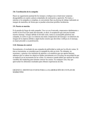 3.8. Coordinación de la campaña
Hacer un seguimiento puntual de los tiempos y trabajos nos evitará tener sorpresas
desagradables en cuanto a plazos estipulados de realización y aparición. Por tanto, y
máxime si la campaña es compleja, es conveniente fijar un planing de trabajo indicando un
margen de maniobra, de forma que se puedan solucionar posibles incidencias.
3.9. Puesta en marcha
Es la prueba de fuego de toda campaña. Una vez en el mercado, empezamos rápidamente a
recibir el feed back por parte del mercado, es decir, la aceptación que está provocando
nuestro mensaje. Aunque debido al elevado coste, nunca es aconsejable paralizar una
campaña, lo cierto es que si se detecta una mala comprensión del mensaje o un deterioro de
imagen de la empresa debido a algún hecho externo que desvirtúe o influya en el mensaje,
es mejor proceder a su paralización.
3.10. Sistemas de control
Normalmente, el resultado de una campaña de publicidad se mide por la cifra de ventas. Si
ésta se incrementa, se considera que la campaña ha sido un éxito. No obstante, en
ocasiones, y gracias a los institutos de opinión o a la analítica que nos aporta Internet,
sabemos que se cubren los objetivos fijados inicialmente en el briefing sin necesidad de que
se traduzca en un incremento de las ventas. Es entonces cuando habrá que analizar las otras
variables del marketing para intentar conocer las causas. En cualquier caso, hay que
aprovechar los diferentes resultados para obtener experiencias de ello.
GRÁFICO 2. DISTINTAS ETAPAS PARA LA ELABORACIÓN DE UN PLAN DE
MARKETING
 
