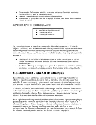 Consensuados. Englobados a la política general de la empresa, han de ser aceptados y
compartidos por el resto de los departamentos.
Flexibles. Totalmente adaptados a la necesidad del momento.
Motivadores. Al igual que sucede con los equipos de venta, éstos deben constituirse con
un reto alcanzable.
GRÁFICO 3. TIPOS DE OBJETIVOS BÁSICOS
Objetivo de posicionamiento.
Objetivo de ventas.
Objetivo de viabilidad.
Soy consciente de que no todos los profesionales del marketing aceptan el término de
objetivo cualitativo, pero mi experiencia me indica que mientras los objetivos cuantitativos
se marcan para dar resultados en el corto plazo, son los cualitativos los que nos hacen
consolidarnos en el tiempo y obtener mejores resultados en el medio y largo plazo, por ello
considero:
Cuantitativos. A la previsión de ventas, porcentaje de beneficios, captación de nuevos
clientes, recuperación de clientes perdidos, participación de mercado, coeficiente de
penetración, etc.
Cualitativos. A la mejora de imagen, mayor grado de reconocimiento, calidad de servicios,
apertura de nuevos canales, mejora profesional de la fuerza de ventas, innovación, etc.
5.4. Elaboración y selección de estrategias
Las estrategias son los caminos de acción de que dispone la empresa para alcanzar los
objetivos previstos; cuando se elabora un plan de marketing éstas deberán quedar bien
definidas de cara a posicionarse ventajosamente en el mercado y frente a la competencia,
para alcanzar la mayor rentabilidad a los recursos comerciales asignados por la compañía.
Asimismo, se debe ser consciente de que toda estrategia debe ser formulada sobre la base
del inventario que se realice de los puntos fuertes y débiles, oportunidades y amenazas que
existan en el mercado, así como de los factores internos y externos que intervienen y
siempre de acuerdo con las directrices corporativas de la empresa.
En el capítulo de marketing estratégico se han señalado los distintos tipos de estrategia que
puede adoptar una compañía, dependiendo del carácter y naturaleza de los objetivos a
alcanzar. No podemos obtener siempre los mismos resultados con la misma estrategia, ya
que depende de muchos factores, la palabra «adaptar» vuelve a cobrar un gran
protagonismo. Por ello, aunque la estrategia que establezcamos esté correctamente definida,
no podemos tener una garantía de éxito. Sus efectos se verán a largo plazo.
 