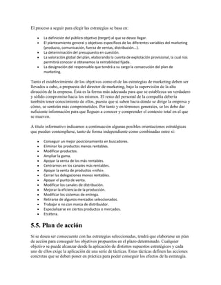 El proceso a seguir para elegir las estrategias se basa en:
La definición del público objetivo (target) al que se desee llegar.
El planteamiento general y objetivos específicos de las diferentes variables del marketing
(producto, comunicación, fuerza de ventas, distribución...).
La determinación del presupuesto en cuestión.
La valoración global del plan, elaborando la cuenta de explotación provisional, la cual nos
permitirá conocer si obtenemos la rentabilidad fijada.
La designación del responsable que tendrá a su cargo la consecución del plan de
marketing.
Tanto el establecimiento de los objetivos como el de las estrategias de marketing deben ser
llevados a cabo, a propuesta del director de marketing, bajo la supervisión de la alta
dirección de la empresa. Ésta es la forma más adecuada para que se establezca un verdadero
y sólido compromiso hacia los mismos. El resto del personal de la compañía debería
también tener conocimiento de ellos, puesto que si saben hacia dónde se dirige la empresa y
cómo, se sentirán más comprometidos. Por tanto y en términos generales, se les debe dar
suficiente información para que lleguen a conocer y comprender el contexto total en el que
se mueven.
A título informativo indicamos a continuación algunas posibles orientaciones estratégicas
que pueden contemplarse, tanto de forma independiente como combinadas entre sí:
Conseguir un mejor posicionamiento en buscadores.
Eliminar los productos menos rentables.
Modificar productos.
Ampliar la gama.
Apoyar la venta de los más rentables.
Centrarnos en los canales más rentables.
Apoyar la venta de productos «niño».
Cerrar las delegaciones menos rentables.
Apoyar el punto de venta.
Modificar los canales de distribución.
Mejorar la eficiencia de la producción.
Modificar los sistemas de entrega.
Retirarse de algunos mercados seleccionados.
Trabajar o no con marca de distribuidor.
Especializarse en ciertos productos o mercados.
Etcétera.
5.5. Plan de acción
Si se desea ser consecuente con las estrategias seleccionadas, tendrá que elaborarse un plan
de acción para conseguir los objetivos propuestos en el plazo determinado. Cualquier
objetivo se puede alcanzar desde la aplicación de distintos supuestos estratégicos y cada
uno de ellos exige la aplicación de una serie de tácticas. Estas tácticas definen las acciones
concretas que se deben poner en práctica para poder conseguir los efectos de la estrategia.
 