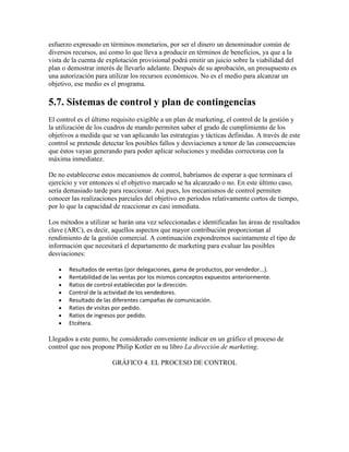 esfuerzo expresado en términos monetarios, por ser el dinero un denominador común de
diversos recursos, así como lo que lleva a producir en términos de beneficios, ya que a la
vista de la cuenta de explotación provisional podrá emitir un juicio sobre la viabilidad del
plan o demostrar interés de llevarlo adelante. Después de su aprobación, un presupuesto es
una autorización para utilizar los recursos económicos. No es el medio para alcanzar un
objetivo, ese medio es el programa.
5.7. Sistemas de control y plan de contingencias
El control es el último requisito exigible a un plan de marketing, el control de la gestión y
la utilización de los cuadros de mando permiten saber el grado de cumplimiento de los
objetivos a medida que se van aplicando las estrategias y tácticas definidas. A través de este
control se pretende detectar los posibles fallos y desviaciones a tenor de las consecuencias
que éstos vayan generando para poder aplicar soluciones y medidas correctoras con la
máxima inmediatez.
De no establecerse estos mecanismos de control, habríamos de esperar a que terminara el
ejercicio y ver entonces si el objetivo marcado se ha alcanzado o no. En este último caso,
sería demasiado tarde para reaccionar. Así pues, los mecanismos de control permiten
conocer las realizaciones parciales del objetivo en períodos relativamente cortos de tiempo,
por lo que la capacidad de reaccionar es casi inmediata.
Los métodos a utilizar se harán una vez seleccionadas e identificadas las áreas de resultados
clave (ARC), es decir, aquellos aspectos que mayor contribución proporcionan al
rendimiento de la gestión comercial. A continuación expondremos sucintamente el tipo de
información que necesitará el departamento de marketing para evaluar las posibles
desviaciones:
Resultados de ventas (por delegaciones, gama de productos, por vendedor...).
Rentabilidad de las ventas por los mismos conceptos expuestos anteriormente.
Ratios de control establecidas por la dirección.
Control de la actividad de los vendedores.
Resultado de las diferentes campañas de comunicación.
Ratios de visitas por pedido.
Ratios de ingresos por pedido.
Etcétera.
Llegados a este punto, he considerado conveniente indicar en un gráfico el proceso de
control que nos propone Philip Kotler en su libro La dirección de marketing.
GRÁFICO 4. EL PROCESO DE CONTROL
 