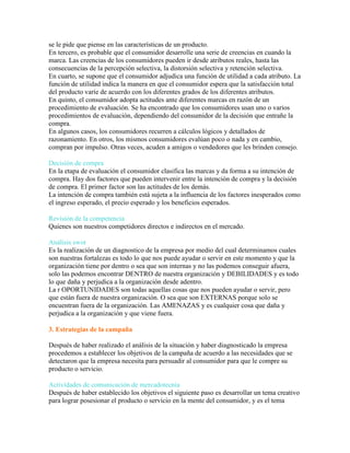 se le pide que piense en las características de un producto.
En tercero, es probable que el consumidor desarrolle una serie de creencias en cuando la
marca. Las creencias de los consumidores pueden ir desde atributos reales, hasta las
consecuencias de la percepción selectiva, la distorsión selectiva y retención selectiva.
En cuarto, se supone que el consumidor adjudica una función de utilidad a cada atributo. La
función de utilidad indica la manera en que el consumidor espera que la satisfacción total
del producto varíe de acuerdo con los diferentes grados de los diferentes atributos.
En quinto, el consumidor adopta actitudes ante diferentes marcas en razón de un
procedimiento de evaluación. Se ha encontrado que los consumidores usan uno o varios
procedimientos de evaluación, dependiendo del consumidor de la decisión que entrañe la
compra.
En algunos casos, los consumidores recurren a cálculos lógicos y detallados de
razonamiento. En otros, los mismos consumidores evalúan poco o nada y en cambio,
compran por impulso. Otras veces, acuden a amigos o vendedores que les brinden consejo.
Decisión de compra
En la etapa de evaluación el consumidor clasifica las marcas y da forma a su intención de
compra. Hay dos factores que pueden intervenir entre la intención de compra y la decisión
de compra. El primer factor son las actitudes de los demás.
La intención de compra también está sujeta a la influencia de los factores inesperados como
el ingreso esperado, el precio esperado y los beneficios esperados.
Revisión de la competencia
Quienes son nuestros competidores directos e indirectos en el mercado.
Análisis swot
Es la realización de un diagnostico de la empresa por medio del cual determinamos cuales
son nuestras fortalezas es todo lo que nos puede ayudar o servir en este momento y que la
organización tiene por dentro o sea que son internas y no las podemos conseguir afuera,
solo las podemos encontrar DENTRO de nuestra organización y DEBILIDADES y es todo
lo que daña y perjudica a la organización desde adentro.
La r OPORTUNIDADES son todas aquellas cosas que nos pueden ayudar o servir, pero
que están fuera de nuestra organización. O sea que son EXTERNAS porque solo se
encuentran fuera de la organización. Las AMENAZAS y es cualquier cosa que daña y
perjudica a la organización y que viene fuera.
3. Estrategias de la campaña
Después de haber realizado el análisis de la situación y haber diagnosticado la empresa
procedemos a establecer los objetivos de la campaña de acuerdo a las necesidades que se
detectaron que la empresa necesita para persuadir al consumidor para que le compre su
producto o servicio.
Actividades de comunicación de mercadotecnia
Después de haber establecido los objetivos el siguiente paso es desarrollar un tema creativo
para lograr posesionar el producto o servicio en la mente del consumidor, y es el tema
 