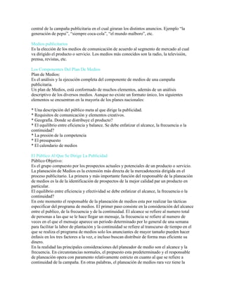 central de la campaña publicitaria en el cual giraran los distintos anuncios. Ejemplo “la
generación de pepsi”, “siempre coca-cola”, “el mundo malboro”, etc.
Medios publicitarios
Es la elección de los medios de comunicación de acuerdo al segmento de mercado al cual
va dirigido el producto o servicio. Los medios más conocidos son la radio, la televisión,
prensa, revistas, etc.
Los Componentes Del Plan De Medios
Plan de Medios:
Es el análisis y la ejecución completa del componente de medios de una campaña
publicitaria.
Un plan de Medios, está conformado de muchos elementos, además de un análisis
descriptivo de los diversos medios. Aunque no existe un formato único, los siguientes
elementos se encuentran en la mayoría de los planes nacionales:
* Una descripción del público meta al que dirige la publicidad.
* Requisitos de comunicación y elementos creativos.
* Geografía. Donde se distribuye el producto?
* El equilibrio entre eficiencia y balance. Se debe enfatizar el alcance, la frecuencia o la
continuidad?
* La presión de la competencia
* El presupuesto
* El calendario de medios
El Público Al Que Se Dirige La Publicidad
Público Objetivo:
Es el grupo compuesto por los prospectos actuales y potenciales de un producto o servicio.
La planeación de Medios es la extensión más directa de la mercadotecnia dirigida en el
proceso publicitario. La primera y más importante función del responsable de la planeación
de medios es la de la identificación de prospectos de la mejor calidad par un producto en
particular.
El equilibrio entre eficiencia y efectividad se debe enfatizar el alcance, la frecuencia o la
continuidad?
En este momento el responsable de la planeación de medios esta por realizar las tácticas
especificar del programa de medios. El primer paso consiste en la consideración del alcance
entre el publico, de la frecuencia y de la continuidad. El alcance se refiere al numero total
de personas a las que se le hace llegar un mensaje, la frecuencia se refiere al numero de
veces en el que el mensaje aparece un periodo determinado por lo general de una semana
para facilitar la labor de plantación y la continuidad se refiere al transcurso de tiempo en el
que se realiza el programa de medios solo los anunciantes de mayor tamaño pueden hacer
énfasis en los tres factores a la vez, e incluso buscan distribuir de forma mas eficiente su
dinero.
En la realidad las principales consideraciones del planeador de medio son el alcance y la
frecuencia. En circunstancias normales, el prepuesto esta predeterminado y el responsable
de planeación opera con paramento relativamente estricto en cuanto al que se refiere a
continuidad de la campaña. En otras palabras, el planeación de medios rara vez tiene la
 