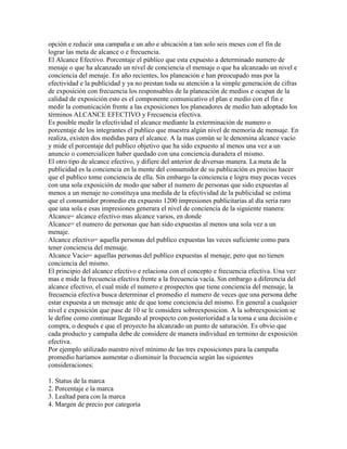 opción e reducir una campaña e un año e ubicación a tan solo seis meses con el fin de
lograr las meta de alcance o e frecuencia.
El Alcance Efectivo. Porcentaje el público que esta expuesto a determinado numero de
menaje o que ha alcanzado un nivel de conciencia el mensaje o que ha alcanzado un nivel e
conciencia del menaje. En año recientes, los planeación e han preocupado mas por la
efectividad e la publicidad y ya no prestan toda su atención a la simple generación de cifras
de exposición con frecuencia los responsables de la planeación de medios e ocupan de la
calidad de exposición esto es el componente comunicativo el plan e medio con el fin e
medir la comunicación frente a las exposiciones los planeadores de medio han adoptado los
términos ALCANCE EFECTIVO y Frecuencia efectiva.
Es posible medir la efectividad el alcance mediante la exterminación de numero o
porcentaje de los integrantes el publico que muestra algún nivel de memoria de mensaje. En
realiza, existen dos medidas para el alcance. A la mas común se le denomina alcance vacío
y mide el porcentaje del publico objetivo que ha sido expuesto al menos una vez a un
anuncio o comercialicen haber quedado con una conciencia duradera el mismo.
El otro tipo de alcance efectivo, y difiere del anterior de diversas manera. La meta de la
publicidad es la conciencia en la mente del consumidor de su publicación es preciso hacer
que el publico tome conciencia de ella. Sin embargo la conciencia e logra muy pocas veces
con una sola exposición de modo que saber el numero de personas que sido expuestas al
menos a un menaje no constituya una medida de la efectividad de la publicidad se estima
que el consumidor promedio eta expuesto 1200 impresiones publicitarias al día seria raro
que una sola e esas impresiones generara el nivel de conciencia de la siguiente manera:
Alcance= alcance efectivo mas alcance varios, en donde
Alcance= el numero de personas que han sido expuestas al menos una sola vez a un
menaje.
Alcance efectivo= aquella personas del publico expuestas las veces suficiente como para
tener conciencia del mensaje.
Alcance Vacio= aquellas personas del publico expuestas al menaje, pero que no tienen
conciencia del mismo.
El principio del alcance efectivo e relaciona con el concepto e frecuencia efectiva. Una vez
mas e mide la frecuencia efectiva frente a la frecuencia vacía. Sin embargo a diferencia del
alcance efectivo, el cual mide el numero e prospectos que tiene conciencia del mensaje, la
frecuencia efectiva busca determinar el promedio el numero de veces que una persona debe
estar expuesta a un mensaje ante de que tome conciencia del mismo. En general a cualquier
nivel e exposición que pase de 10 se le considera sobreexposicion. A la sobreexposicion se
le define como continuar llegando al prospecto con posterioridad a la toma e una decisión e
compra, o después e que el proyecto ha alcanzado un punto de saturación. Es obvio que
cada producto y campaña debe de considere de manera individual en termino de exposición
efectiva.
Por ejemplo utilizado nuestro nivel mínimo de las tres exposiciones para la campaña
promedio haríamos aumentar o disminuir la frecuencia según las siguientes
consideraciones:
1. Status de la marca
2. Porcentaje e la marca
3. Lealtad para con la marca
4. Margen de precio por categoría
 