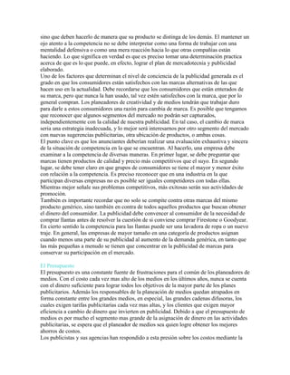 sino que deben hacerlo de manera que su producto se distinga de los demás. El mantener un
ojo atento a la competencia no se debe interpretar como una forma de trabajar con una
mentalidad defensiva o como una mera reacción hacia lo que otras compañías están
haciendo. Lo que significa en verdad es que es preciso tomar una determinación practica
acerca de que es lo que puede, en efecto, lograr el plan de mercadotecnia y publicidad
elaborado.
Uno de los factores que determinan el nivel de conciencia de la publicidad generada es el
grado en que los consumidores están satisfechos con las marcas alternativas de las que
hacen uso en la actualidad. Debe recordarse que los consumidores que están enterados de
su marca, pero que nunca la han usado, tal vez estén satisfechos con la marca, que por lo
general compran. Los planeadores de creatividad y de medios tendrán que trabajar duro
para darle a estos consumidores una razón para cambia de marca. Es posible que tengamos
que reconocer que algunos segmentos del mercado no podrán ser capturados,
independientemente con la calidad de nuestra publicidad. En tal caso, el cambio de marca
seria una estrategia inadecuada, y lo mejor será interesarnos por otro segmento del mercado
con nuevas sugerencias publicitarias, otra ubicación de productos, o ambas cosas.
El punto clave es que los anunciantes deberían realizar una evaluación exhaustiva y sincera
de la situación de competencia en la que se encuentran. Al hacerlo, una empresa debe
examinar a la competencia de diversas maneras. En primer lugar, se debe preguntar que
marcas tienen productos de calidad y precio más competitivos que el suyo. En segundo
lugar, se debe tener claro en que grupos de consumidores se tiene el mayor y menor éxito
con relación a la competencia. Es preciso reconocer que en una industria en la que
participan diversas empresas no es posible ser iguales competidores con todas ellas.
Mientras mejor señale sus problemas competitivos, más exitosas serán sus actividades de
promoción.
También es importante recordar que no solo se compite contra otras marcas del mismo
producto genérico, sino también en contra de todos aquellos productos que buscan obtener
el dinero del consumidor. La publicidad debe convencer al consumidor de la necesidad de
comprar llantas antes de resolver la cuestión de si conviene comprar Firestone o Goodyear.
En cierto sentido la competencia para las llantas puede ser una lavadora de ropa o un nuevo
traje. En general, las empresas de mayor tamaño en una categoría de productos asignan
cuando menos una parte de su publicidad al aumento de la demanda genérica, en tanto que
las más pequeñas a menudo se tienen que concentrar en la publicidad de marcas para
conservar su participación en el mercado.
El Presupuesto
El presupuesto es una constante fuente de frustraciones para el común de los planeadores de
medios. Con el costo cada vez mas alto de los medios en los últimos años, nunca se cuenta
con el dinero suficiente para lograr todos los objetivos de la mayor parte de los planes
publicitarios. Además los responsables de la planeación de medios quedan atrapados en
forma constante entre los grandes medios, en especial, las grandes cadenas difusoras, los
cuales exigen tarifas publicitarias cada vez mas altas, y los clientes que exigen mayor
eficiencia a cambio de dinero que invierten en publicidad. Debido a que el presupuesto de
medios es por mucho el segmento mas grande de la asignación de dinero en las actividades
publicitarias, se espera que el planeador de medios sea quien logre obtener los mejores
ahorros de costos.
Los publicistas y sus agencias han respondido a esta presión sobre los costos mediante la
 