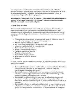 Una vez que hemos visto las cuatro características fundamentales de la publicidad,
podemos entender la importancia que tiene realizar correctamente una campaña. De hecho,
de su buena planificación y realización va a depender en gran medida su éxito y, en
consecuencia, el logro de los objetivos propuestos.
A continuación vamos a indicar los 10 pasos para realizar una campaña de publicidad
teniendo en cuenta que pueden servir de base para cualquier otra campaña de las
diferentes áreas de la comunicación integral:
3.1. Fijación de objetivos
Hemos comentado anteriormente la necesidad de que, en este caso, el responsable del
departamento de publicidad conozca perfectamente los objetivos perseguidos por la
compañía. Sólo así podrá establecer una campaña basada en las necesidades que se desee
que queden cubiertas. En principio indicamos a título informativo lo que las empresas de
hoy desean:
Mantener proporcionalmente la cuota de mercado actual. El objetivo es que si el
mercado crece, la empresa crezca en la misma proporción.
Facilitar la gestión del equipo de ventas.
Dar a conocer al público objetivo las novedades de la empresa.
Atraer nuevos clientes hacia los puntos de venta.
Restar clientes a la competencia.
Llegar a consumidores potenciales.
Vender la imagen de la empresa.
Fidelizar clientes actuales.
Consolidar la imagen de marca.
Fomentar el recuerdo del producto.
Etcétera.
En líneas generales, podemos establecer cuatro tipos de publicidad según los objetivos que
nos hayamos marcado:
Publicidad informativa. Como su nombre indica, su misión es informar. Por un lado
dando a conocer al mercado los nuevos productos o servicios, y por otro
recomendando el uso de los ya existentes.
Publicidad persuasiva. Su finalidad es crear una demanda selectiva. Se trata de
decantar a los usuarios por nuestra marca a través de las características y el valor
añadido que ofrecen nuestros productos o servicios.
Publicidad de recordatorio. Su objetivo es claro: recordar a los consumidores la
existencia del producto, sus cualidades, e indicarles cómo puede satisfacer sus
necesidades. En este caso hablamos ya de un producto totalmente consolidado en el
mercado.
Publicidad de refuerzo. La satisfacción total del cliente se ve completada no con la
adquisición del producto, sino cuando descubre que su elección ha sido la acertada
porque satisface plenamente sus necesidades. El objetivo por tanto de este tipo de
 