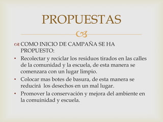 PROPUESTAS

 COMO INICIO DE CAMPAÑA SE HA
PROPUESTO:
• Recolectar y reciclar los residuos tirados en las calles
de la comunidad y la escuela, de esta manera se
comenzara con un lugar limpio.
• Colocar mas botes de basura, de esta manera se
reducirá los desechos en un mal lugar.
• Promover la conservación y mejora del ambiente en
la comuinidad y escuela.

 