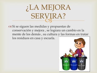 ¿LA MEJORA
SERVIRA?

 Si se siguen las medidas y propuestas de
conservación y mejora , se lograra un cambio en la
mente de los demás , su cultura y las formas en tratar
los residuos en casa y escuela.

 