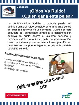 Campaña:

              ¡Oídos Vs Ruido!
           ¿Quién gana ésta pelea?
La contaminación auditiva o sonora puede ser
definida como el ruido excesivo en el ambiente dentro
del cual se desenvuelve una persona. Cuando se está
expuesto por demasiado tiempo a la contaminación
auditiva se suele alterar el sistema nervioso y
provocar estrés, irritabilidad, falta de concentración,
dolor de cabeza y demás alteraciones psicofísicas,
pero también se puede llegar a un grado de pérdida
paulatina del oído.
 