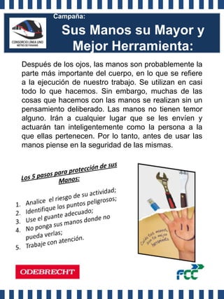 Campaña:

           Sus Manos su Mayor y
            Mejor Herramienta:
Después de los ojos, las manos son probablemente la
parte más importante del cuerpo, en lo que se refiere
a la ejecución de nuestro trabajo. Se utilizan en casi
todo lo que hacemos. Sin embargo, muchas de las
cosas que hacemos con las manos se realizan sin un
pensamiento deliberado. Las manos no tienen temor
alguno. Irán a cualquier lugar que se les envíen y
actuarán tan inteligentemente como la persona a la
que ellas pertenecen. Por lo tanto, antes de usar las
manos piense en la seguridad de las mismas.
 